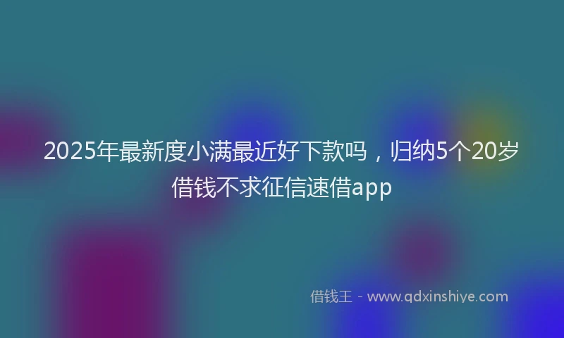 2025年最新度小满最近好下款吗，归纳5个20岁借钱不求征信速借app