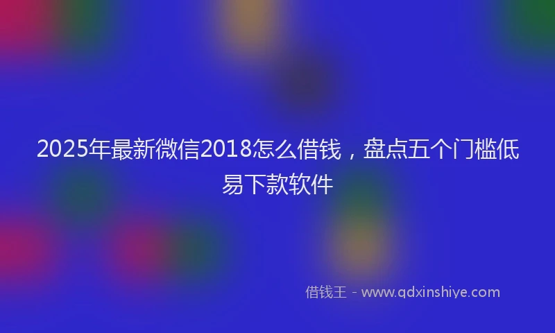 2025年最新微信2018怎么借钱，盘点五个门槛低易下款软件