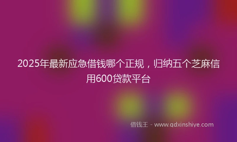 2025年最新应急借钱哪个正规，归纳五个芝麻信用600贷款平台