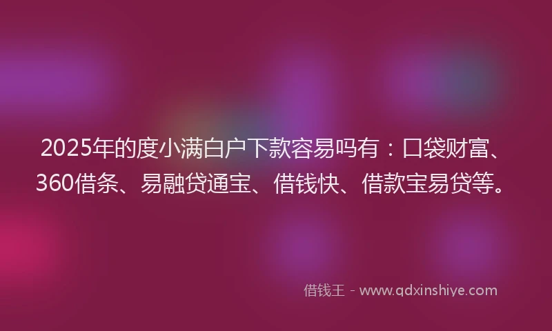 2025年的度小满白户下款容易吗有：口袋财富、360借条、易融贷通宝、借钱快、借款宝易贷等。