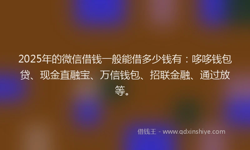 2025年的微信借钱一般能借多少钱有：哆哆钱包贷、现金直融宝、万信钱包、招联金融、通过放等。