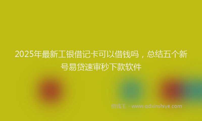 2025年最新工银借记卡可以借钱吗，总结五个新号易贷速审秒下款软件