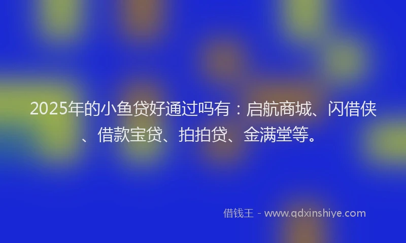 2025年的小鱼贷好通过吗有：启航商城、闪借侠、借款宝贷、拍拍贷、金满堂等。