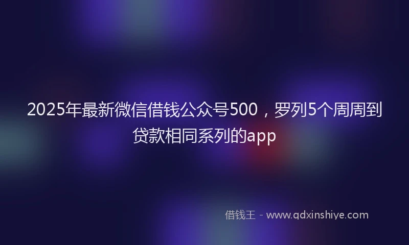 2025年最新微信借钱公众号500，罗列5个周周到贷款相同系列的app