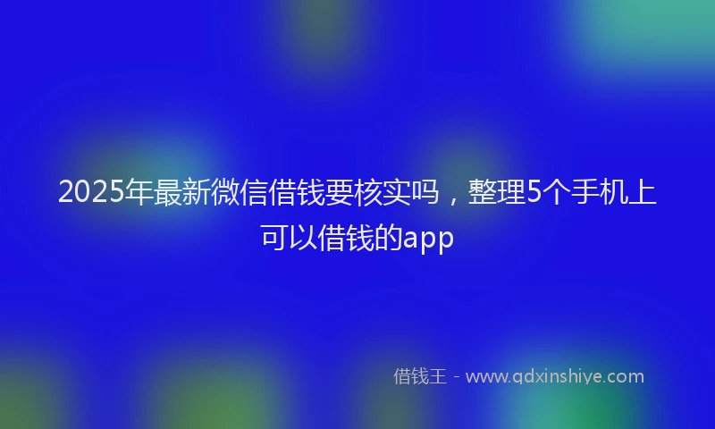 2025年最新微信借钱要核实吗，整理5个手机上可以借钱的app