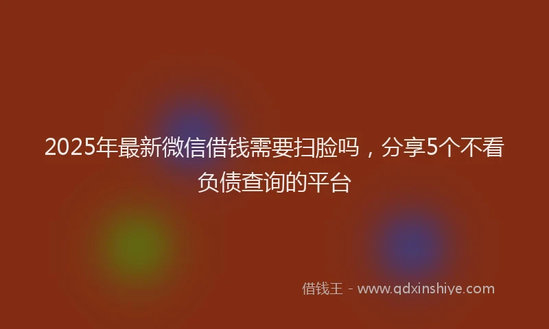 2025年最新微信借钱需要扫脸吗，分享5个不看负债查询的平台