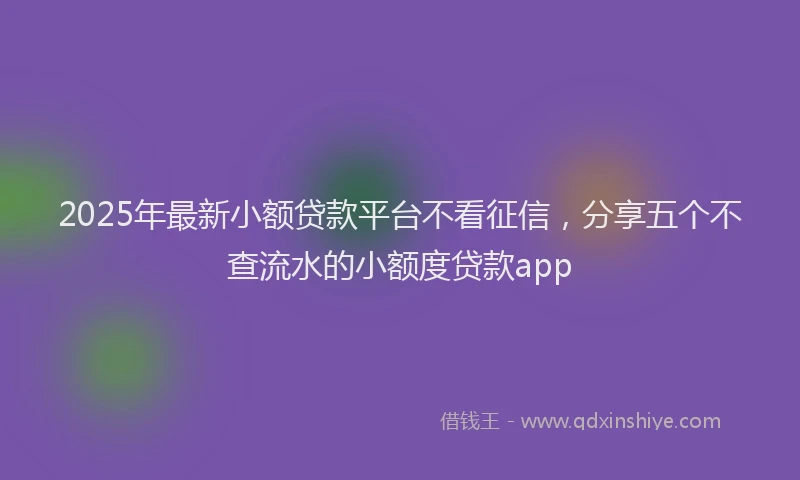 2025年最新小额贷款平台不看征信，分享五个不查流水的小额度贷款app