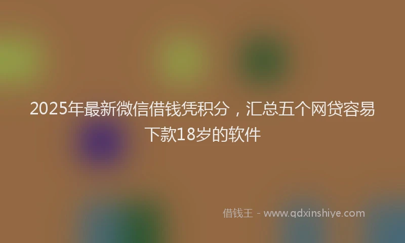 2025年最新微信借钱凭积分，汇总五个网贷容易下款18岁的软件
