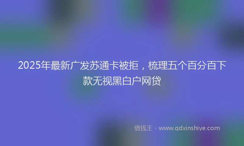 2025年最新广发苏通卡被拒，梳理五个百分百下款无视黑白户网贷