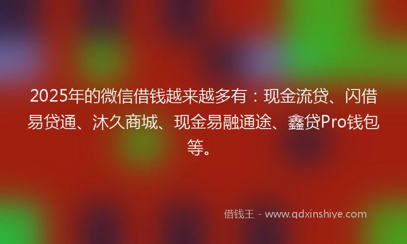 2025年的微信借钱越来越多有：现金流贷、闪借易贷通、沐久商城、现金易融通途、鑫贷Pro钱包等。