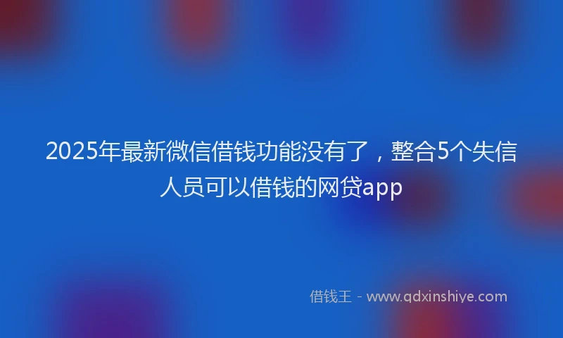 2025年最新微信借钱功能没有了，整合5个失信人员可以借钱的网贷app