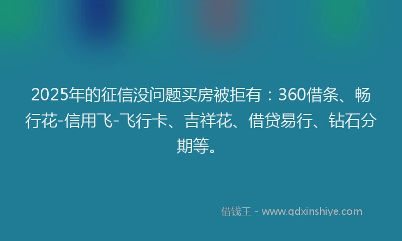 2025年的征信没问题买房被拒有：360借条、畅行花-信用飞-飞行卡、吉祥花、借贷易行、钻石分期等。