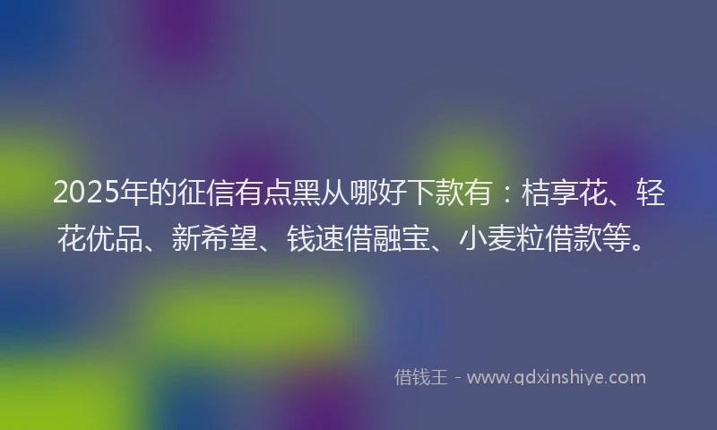 2025年的征信有点黑从哪好下款有：桔享花、轻花优品、新希望、钱速借融宝、小麦粒借款等。