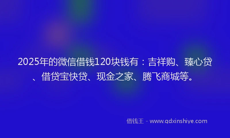 2025年的微信借钱120块钱有：吉祥购、臻心贷、借贷宝快贷、现金之家、腾飞商城等。