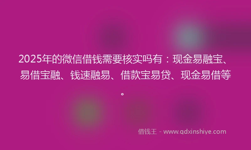2025年的微信借钱需要核实吗有：现金易融宝、易借宝融、钱速融易、借款宝易贷、现金易借等。