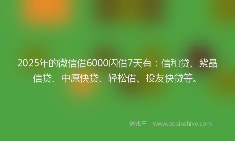 2025年的微信借6000闪借7天有：信和贷、紫晶信贷、中原快贷、轻松借、投友快贷等。