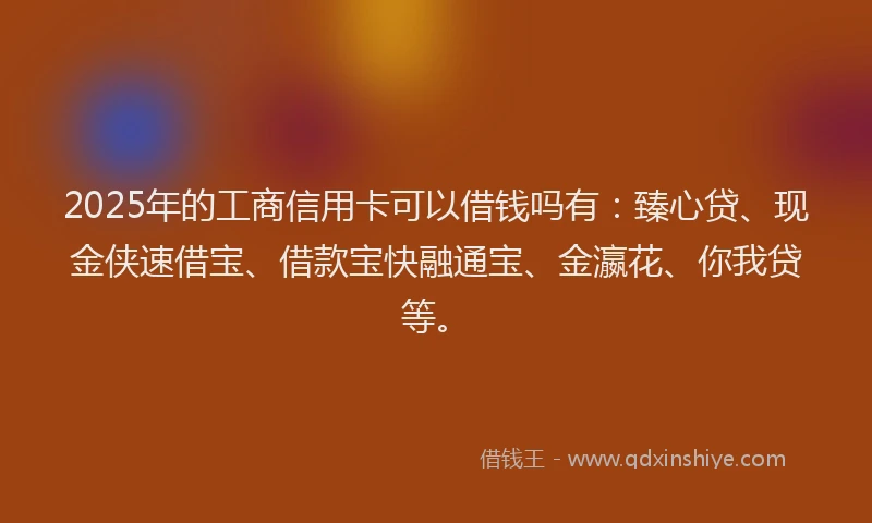 2025年的工商信用卡可以借钱吗有：臻心贷、现金侠速借宝、借款宝快融通宝、金瀛花、你我贷等。