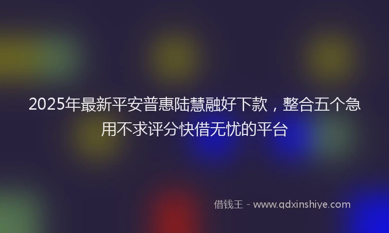 2025年最新平安普惠陆慧融好下款，整合五个急用不求评分快借无忧的平台