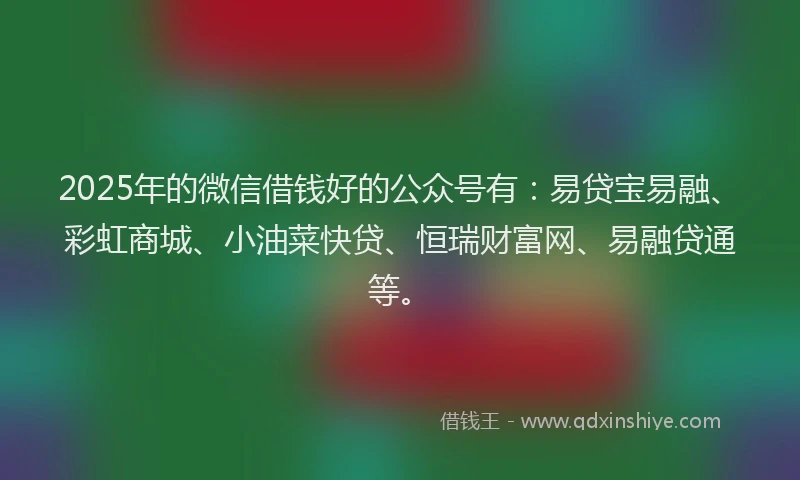 2025年的微信借钱好的公众号有：易贷宝易融、彩虹商城、小油菜快贷、恒瑞财富网、易融贷通等。