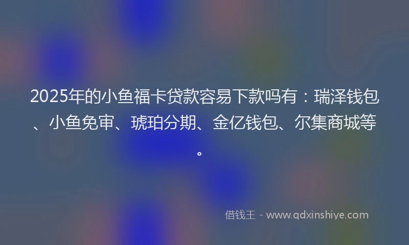 2025年的小鱼福卡贷款容易下款吗有：瑞泽钱包、小鱼免审、琥珀分期、金亿钱包、尔集商城等。