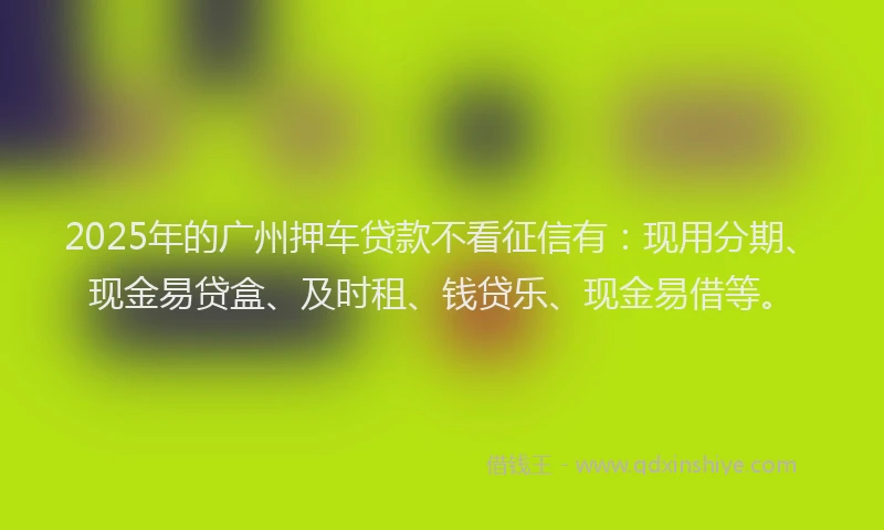 2025年的广州押车贷款不看征信有：现用分期、现金易贷盒、及时租、钱贷乐、现金易借等。