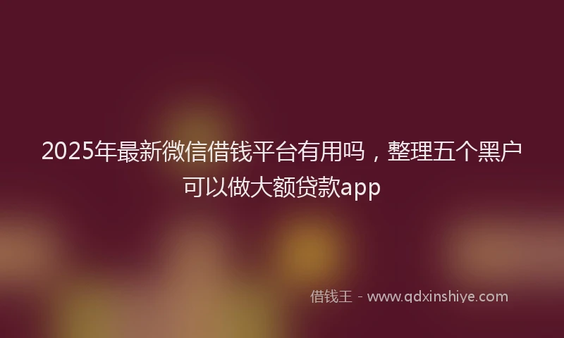 2025年最新微信借钱平台有用吗，整理五个黑户可以做大额贷款app