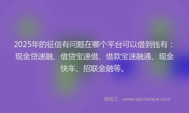 2025年的征信有问题在哪个平台可以借到钱有：现金贷速融、借贷宝速借、借款宝速融通、现金快车、招联金融等。