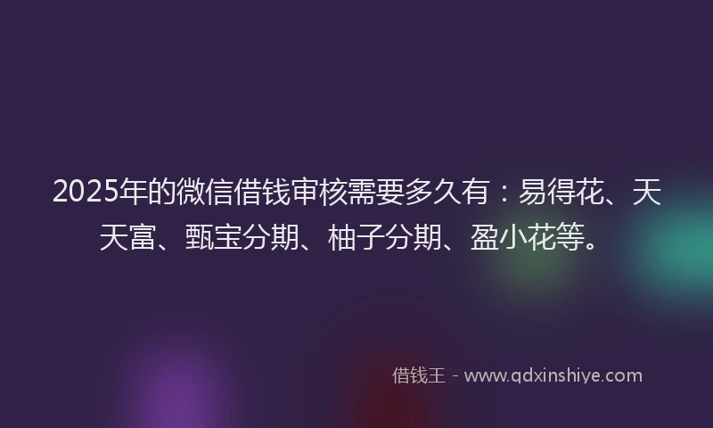 2025年的微信借钱审核需要多久有：易得花、天天富、甄宝分期、柚子分期、盈小花等。
