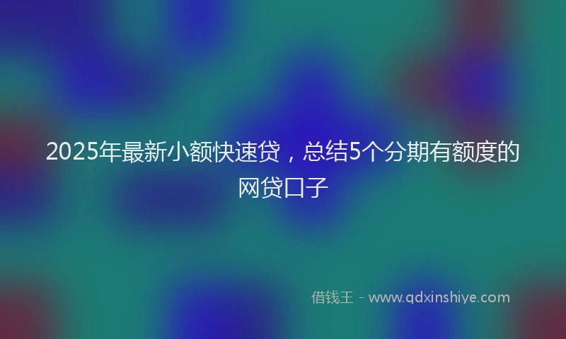 2025年最新小额快速贷，总结5个分期有额度的网贷口子