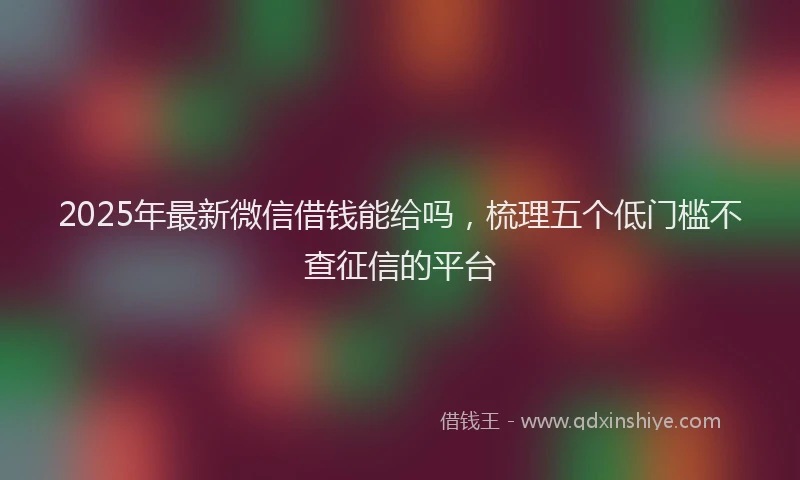 2025年最新微信借钱能给吗，梳理五个低门槛不查征信的平台