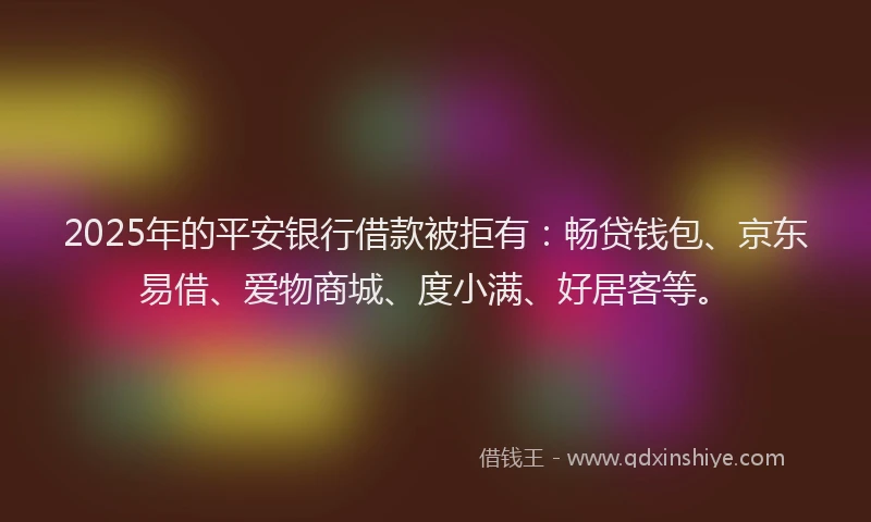 2025年的平安银行借款被拒有：畅贷钱包、京东易借、爱物商城、度小满、好居客等。