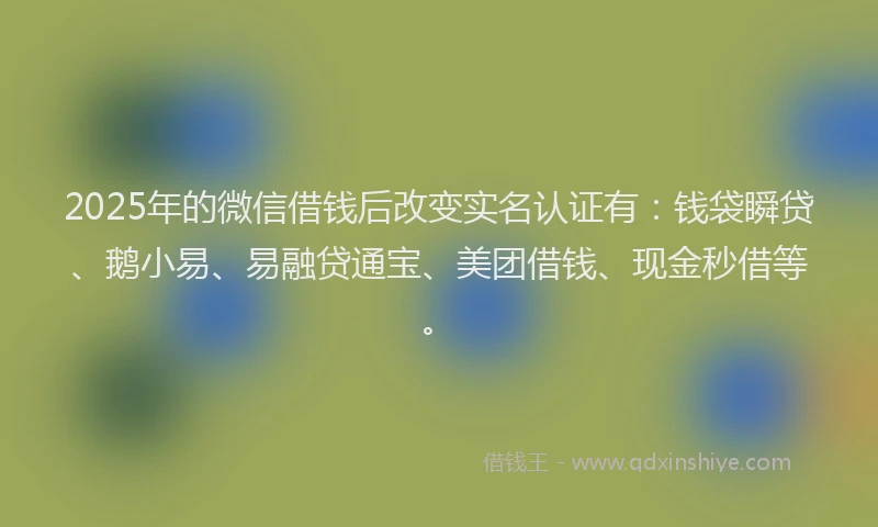2025年的微信借钱后改变实名认证有：钱袋瞬贷、鹅小易、易融贷通宝、美团借钱、现金秒借等。