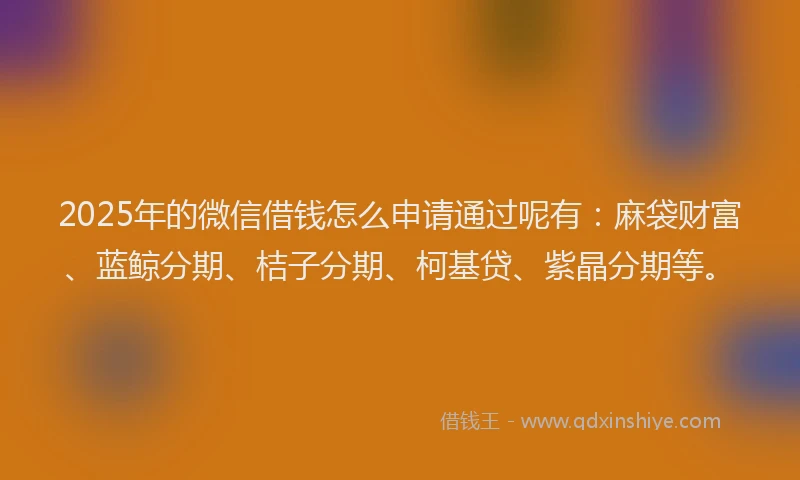 2025年的微信借钱怎么申请通过呢有：麻袋财富、蓝鲸分期、桔子分期、柯基贷、紫晶分期等。