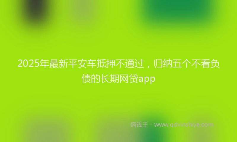 2025年最新平安车抵押不通过，归纳五个不看负债的长期网贷app