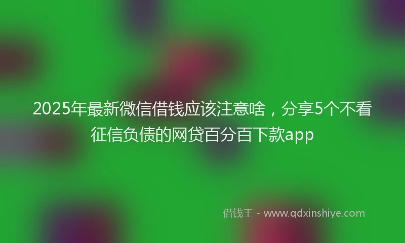 2025年最新微信借钱应该注意啥，分享5个不看征信负债的网贷百分百下款app