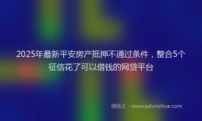 2025年最新平安房产抵押不通过条件，整合5个征信花了可以借钱的网贷平台