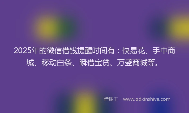 2025年的微信借钱提醒时间有：快易花、手中商城、移动白条、瞬借宝贷、万盛商城等。