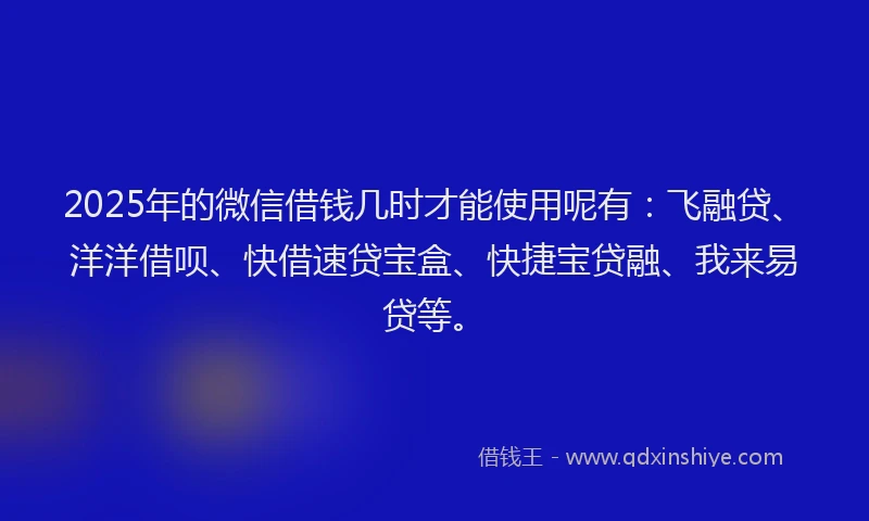 2025年的微信借钱几时才能使用呢有：飞融贷、洋洋借呗、快借速贷宝盒、快捷宝贷融、我来易贷等。