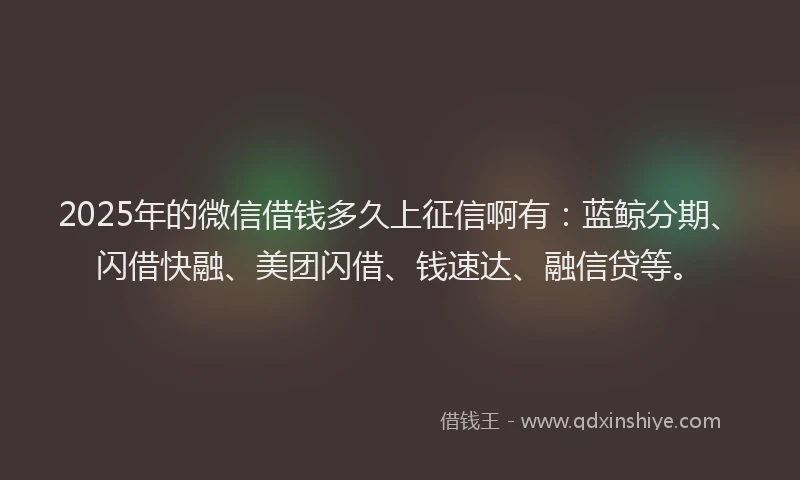 2025年的微信借钱多久上征信啊有：蓝鲸分期、闪借快融、美团闪借、钱速达、融信贷等。