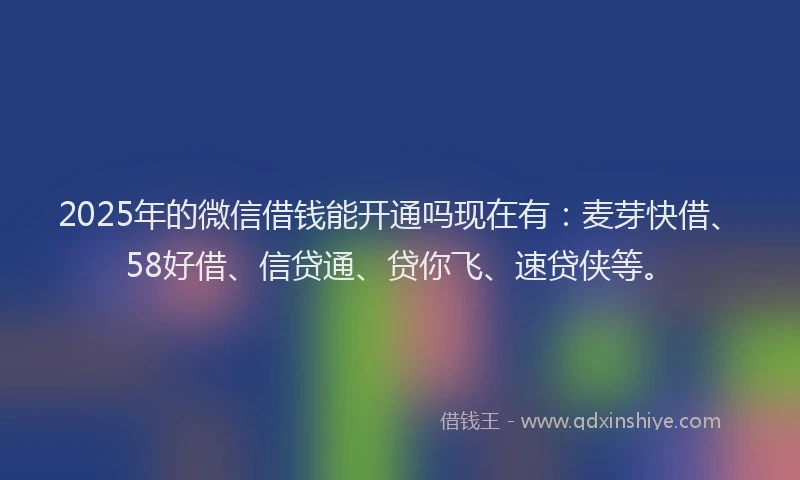 2025年的微信借钱能开通吗现在有：麦芽快借、58好借、信贷通、贷你飞、速贷侠等。