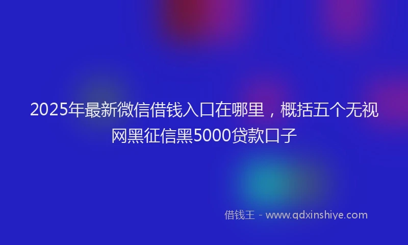 2025年最新微信借钱入口在哪里，概括五个无视网黑征信黑5000贷款口子