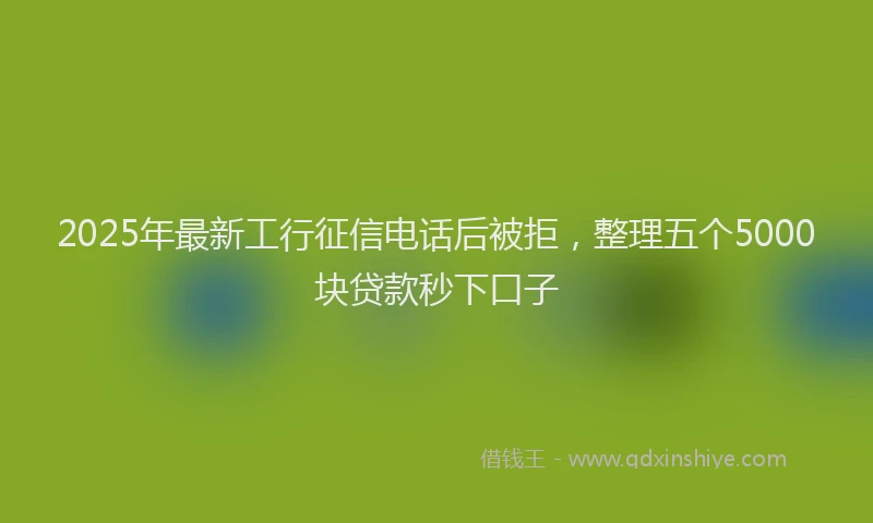 2025年最新工行征信电话后被拒，整理五个5000块贷款秒下口子