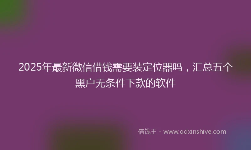 2025年最新微信借钱需要装定位器吗，汇总五个黑户无条件下款的软件