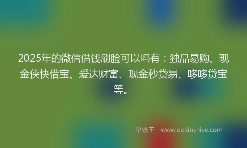 2025年的微信借钱刷脸可以吗有：独品易购、现金侠快借宝、爱达财富、现金秒贷易、哆哆贷宝等。