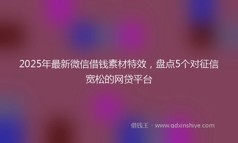 2025年最新微信借钱素材特效，盘点5个对征信宽松的网贷平台