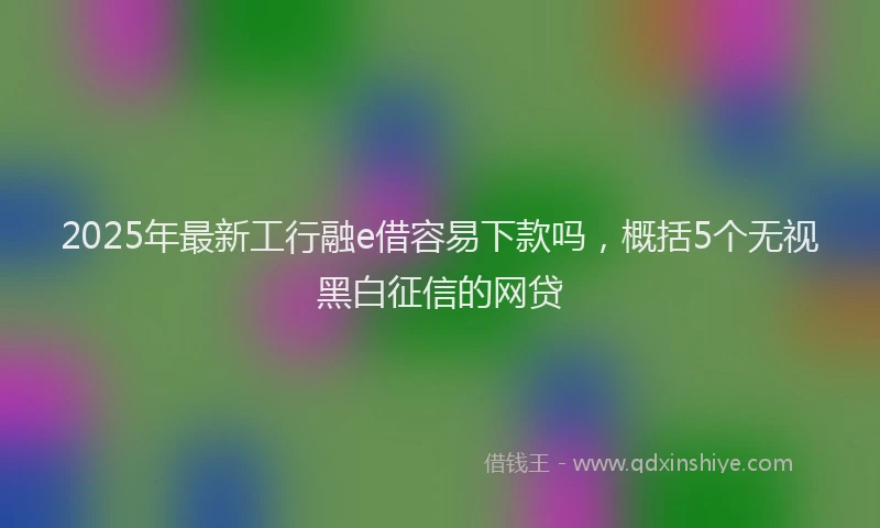 2025年最新工行融e借容易下款吗，概括5个无视黑白征信的网贷