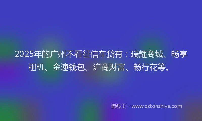 2025年的广州不看征信车贷有：瑞耀商城、畅享租机、金速钱包、沪商财富、畅行花等。