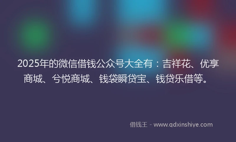 2025年的微信借钱公众号大全有：吉祥花、优享商城、兮悦商城、钱袋瞬贷宝、钱贷乐借等。