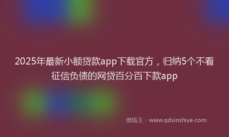 2025年最新小额贷款app下载官方，归纳5个不看征信负债的网贷百分百下款app