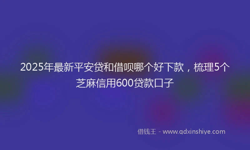 2025年最新平安贷和借呗哪个好下款，梳理5个芝麻信用600贷款口子